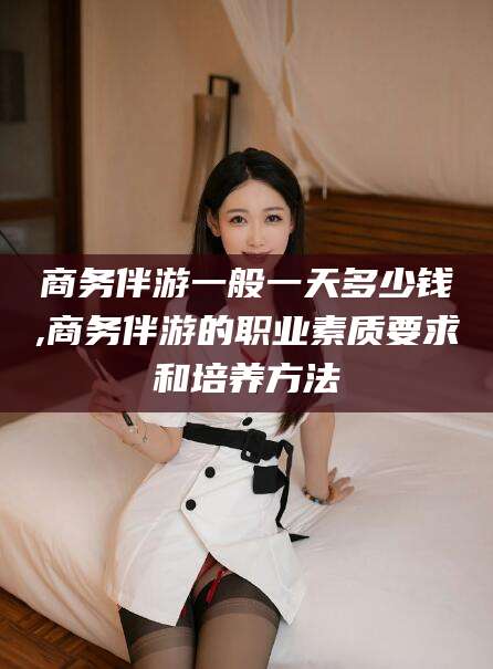 葫芦岛商务伴游一般一天多少钱,商务伴游的职业素质要求和培养方法