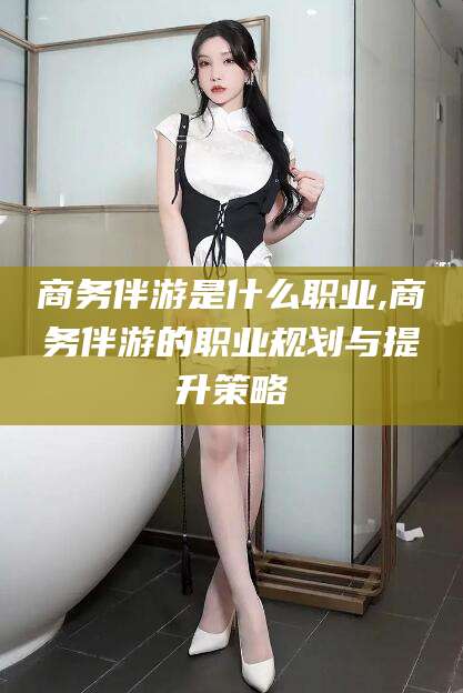 葫芦岛商务伴游是什么职业,商务伴游的职业规划与提升策略