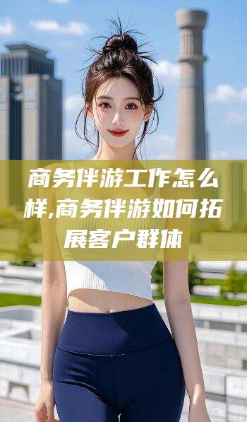 葫芦岛商务伴游工作怎么样,商务伴游如何拓展客户群体