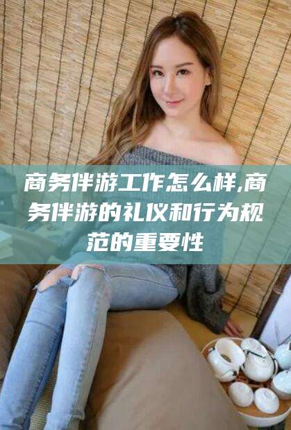 葫芦岛商务伴游工作怎么样,商务伴游的礼仪和行为规范的重要性