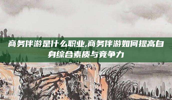 葫芦岛商务伴游是什么职业,商务伴游如何提高自身综合素质与竞争力