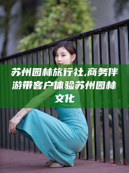 葫芦岛苏州园林旅行社,商务伴游带客户体验苏州园林文化
