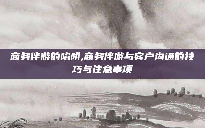 葫芦岛商务伴游的陷阱,商务伴游与客户沟通的技巧与注意事项