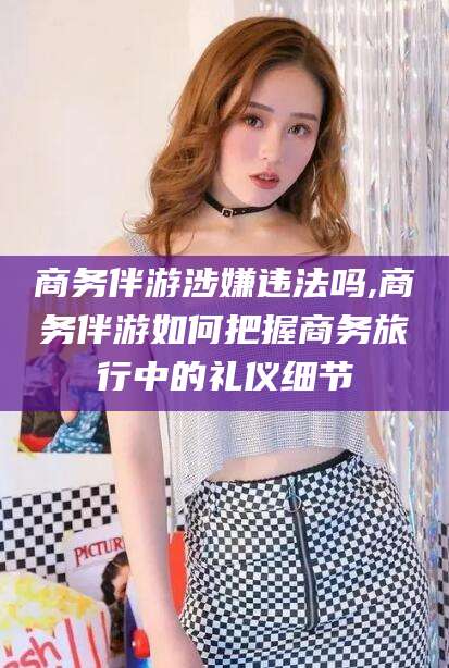 葫芦岛商务伴游涉嫌违法吗,商务伴游如何把握商务旅行中的礼仪细节
