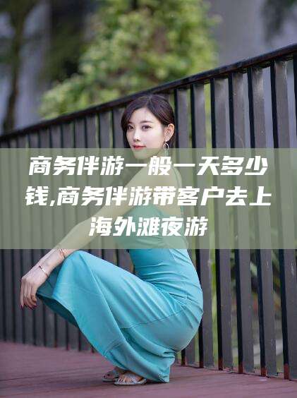 葫芦岛商务伴游一般一天多少钱,商务伴游带客户去上海外滩夜游