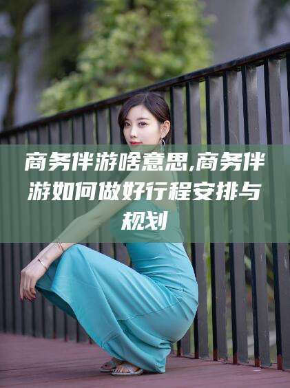 葫芦岛商务伴游啥意思,商务伴游如何做好行程安排与规划