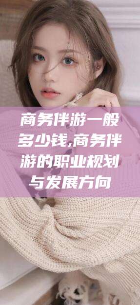 葫芦岛商务伴游一般多少钱,商务伴游的职业规划与发展方向