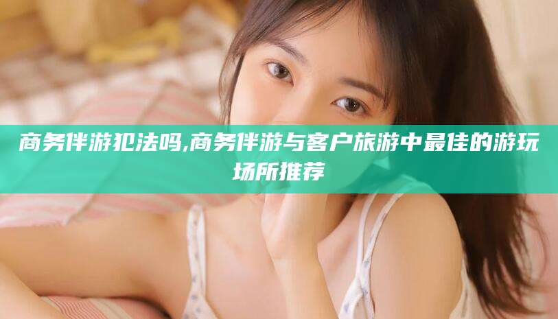 葫芦岛商务伴游犯法吗,商务伴游与客户旅游中最佳的游玩场所推荐