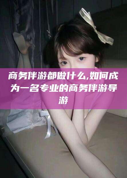 葫芦岛商务伴游都做什么,如何成为一名专业的商务伴游导游