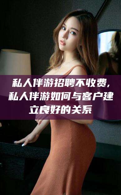 葫芦岛私人伴游招聘不收费,私人伴游如何与客户建立良好的关系