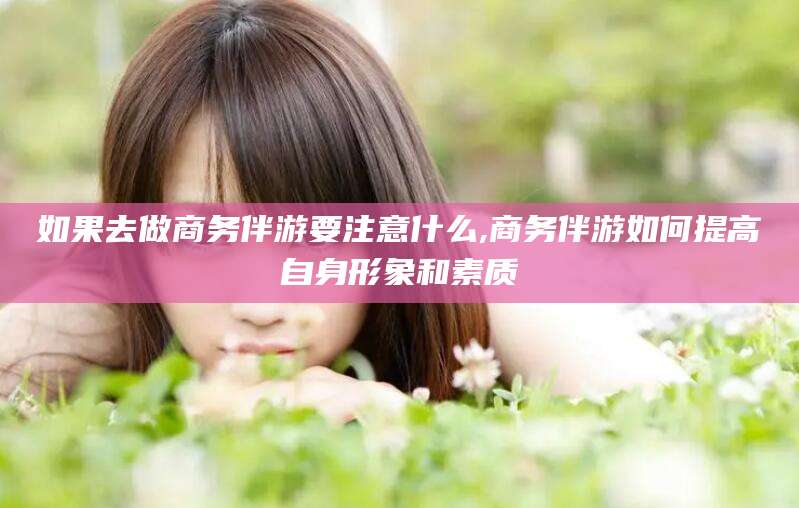 葫芦岛如果去做商务伴游要注意什么,商务伴游如何提高自身形象和素质