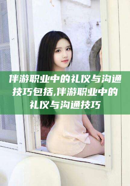 葫芦岛伴游职业中的礼仪与沟通技巧包括,伴游职业中的礼仪与沟通技巧