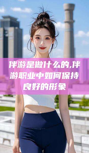 葫芦岛伴游是做什么的,伴游职业中如何保持良好的形象