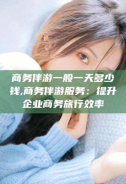 葫芦岛商务伴游一般一天多少钱,商务伴游服务：提升企业商务旅行效率