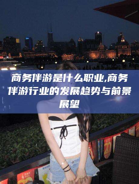 葫芦岛商务伴游是什么职业,商务伴游行业的发展趋势与前景展望