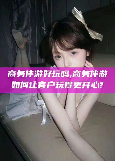 葫芦岛商务伴游好玩吗,商务伴游如何让客户玩得更开心?