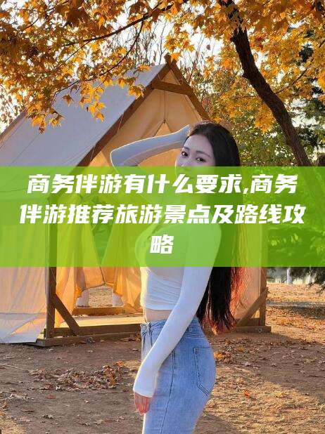 葫芦岛商务伴游有什么要求,商务伴游推荐旅游景点及路线攻略
