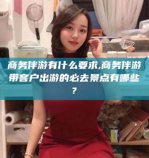 葫芦岛商务伴游有什么要求,商务伴游带客户出游的必去景点有哪些?