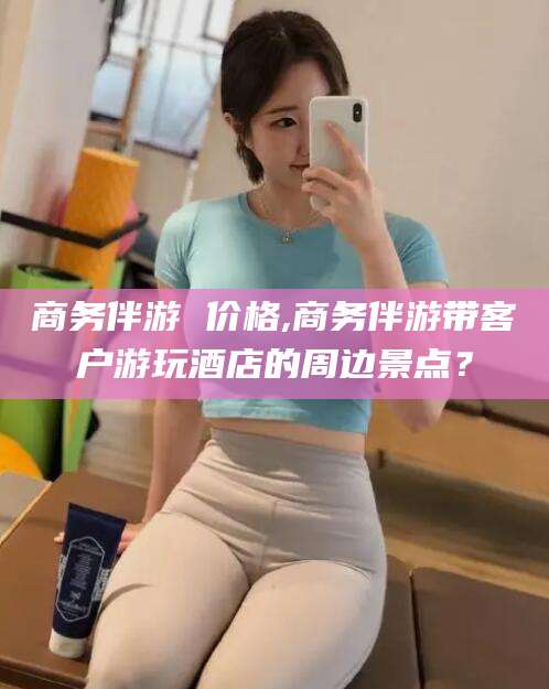 葫芦岛商务伴游 价格,商务伴游带客户游玩酒店的周边景点？