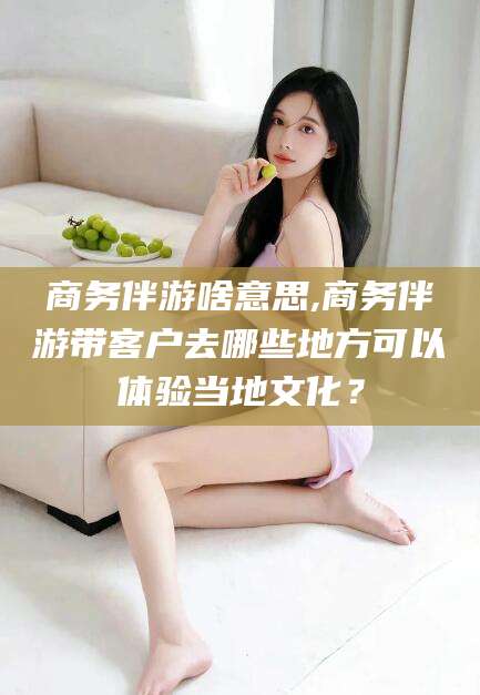 葫芦岛商务伴游啥意思,商务伴游带客户去哪些地方可以体验当地文化？