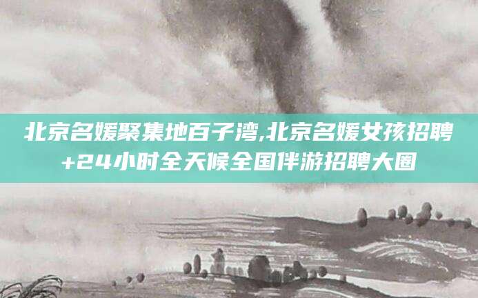 葫芦岛北京名媛聚集地百子湾,北京名媛女孩招聘+24小时全天候全国伴游招聘大圈