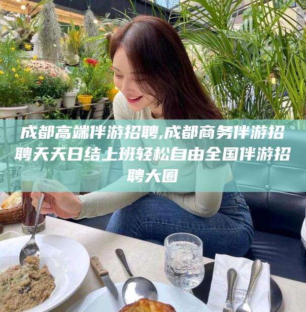 葫芦岛成都高端伴游招聘,成都商务伴游招聘天天日结上班轻松自由全国伴游招聘大圈