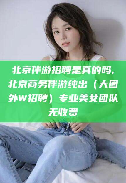 葫芦岛北京伴游招聘是真的吗,北京商务伴游纯出（大圈外W招聘）专业美女团队无收费