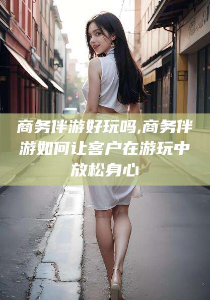 葫芦岛商务伴游好玩吗,商务伴游如何让客户在游玩中放松身心