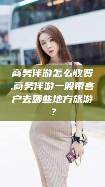 葫芦岛商务伴游怎么收费,商务伴游一般带客户去哪些地方旅游？