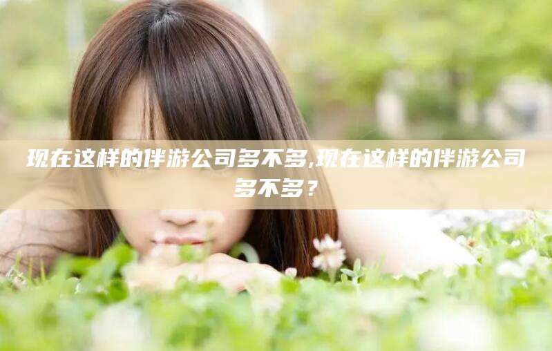 葫芦岛现在这样的伴游公司多不多,现在这样的伴游公司多不多？