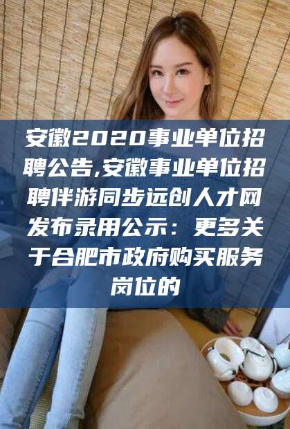 葫芦岛安徽2020事业单位招聘公告,安徽事业单位招聘伴游同步远创人才网发布录用公示：更多关于合肥市政府购买服务岗位的