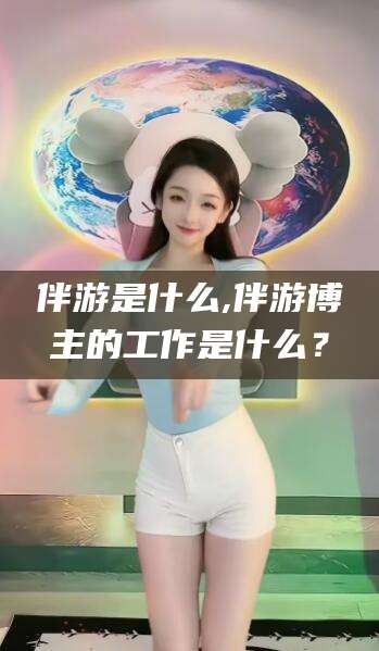 葫芦岛伴游是什么,伴游博主的工作是什么？