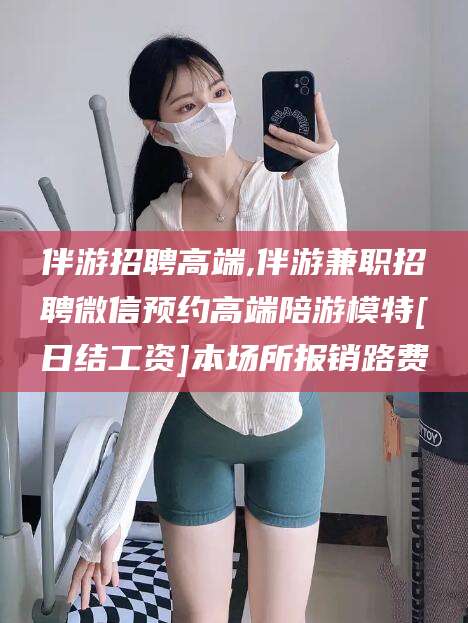 葫芦岛伴游招聘高端,伴游兼职招聘微信预约高端陪游模特[日结工资]本场所报销路费