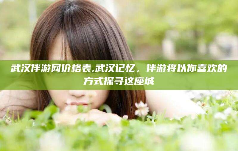 葫芦岛武汉伴游网价格表,武汉记忆，伴游将以你喜欢的方式探寻这座城
