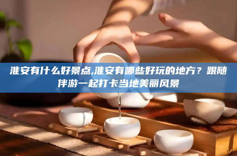 葫芦岛淮安有什么好景点,淮安有哪些好玩的地方？跟随伴游一起打卡当地美丽风景