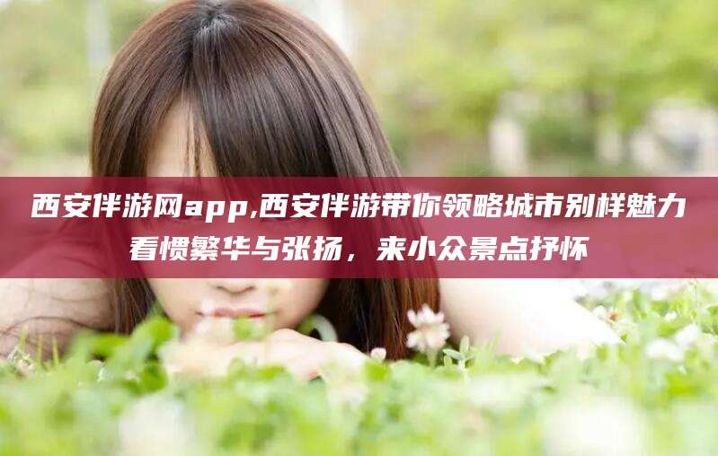 葫芦岛西安伴游网app,西安伴游带你领略城市别样魅力看惯繁华与张扬，来小众景点抒怀