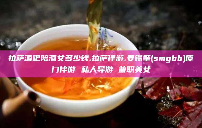 葫芦岛拉萨酒吧陪酒女多少钱,拉萨伴游,姜锡肇(smgbb)厦门伴游 私人导游 兼职美女