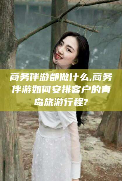 葫芦岛商务伴游都做什么,商务伴游如何安排客户的青岛旅游行程?