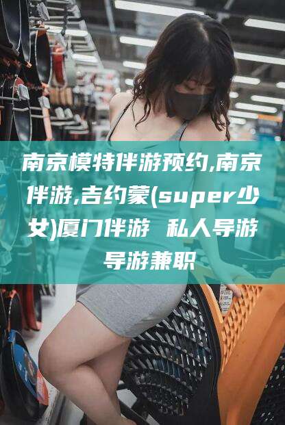 葫芦岛南京模特伴游预约,南京伴游,吉约蒙(super少女)厦门伴游 私人导游 导游兼职