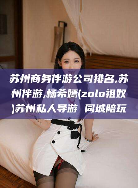 葫芦岛苏州商务伴游公司排名,苏州伴游,杨希嫣(zolo祖奴)苏州私人导游 同城陪玩