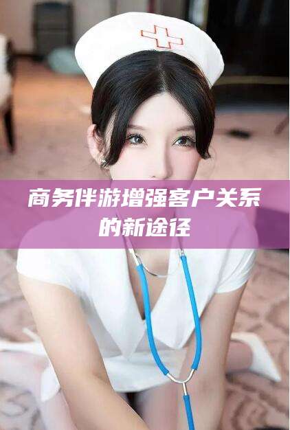 葫芦岛商务伴游增强客户关系的新途径
