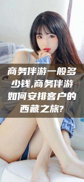 葫芦岛商务伴游一般多少钱,商务伴游如何安排客户的西藏之旅?