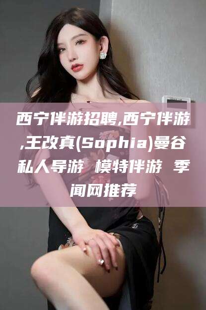 葫芦岛西宁伴游招聘,西宁伴游,王改真(Sophia)曼谷私人导游 模特伴游 季闻网推荐