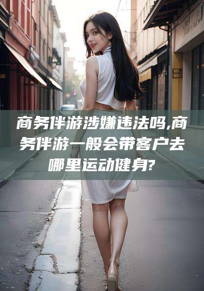 葫芦岛商务伴游涉嫌违法吗,商务伴游一般会带客户去哪里运动健身?