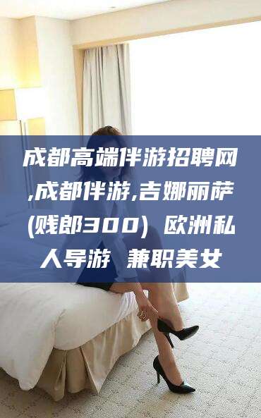 葫芦岛成都高端伴游招聘网,成都伴游,吉娜丽萨(贱郎300) 欧洲私人导游 兼职美女