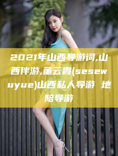 葫芦岛2021年山西导游词,山西伴游,董云霞(sesewuyue)山西私人导游 地陪导游