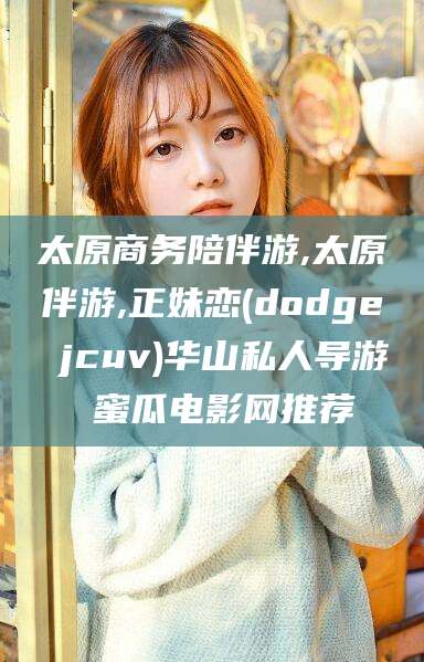 葫芦岛太原商务陪伴游,太原伴游,正妹恋(dodge jcuv)华山私人导游 蜜瓜电影网推荐
