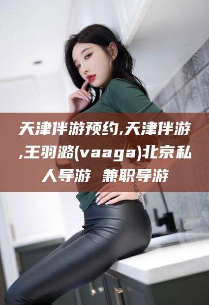 葫芦岛天津伴游预约,天津伴游,王羽潞(vaaga)北京私人导游 兼职导游