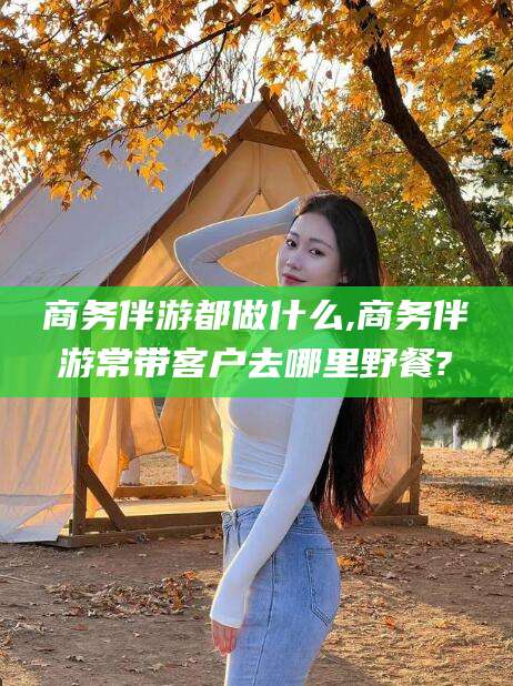 葫芦岛商务伴游都做什么,商务伴游常带客户去哪里野餐?