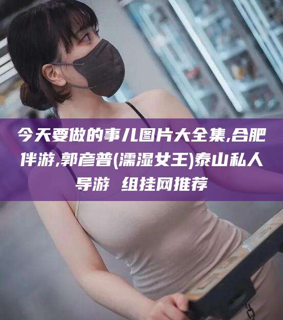 葫芦岛今天要做的事儿图片大全集,合肥伴游,郭彦普(濡湿女王)泰山私人导游 组挂网推荐